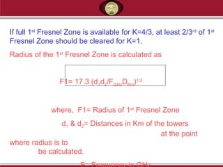 If full 1st
Fresnel Zone is available for K=4/3, at least 2/3rd
of 1st
Fresnel Zone should be cleared for K=1.
Radius of the 1st
Fresnel Zone is calculated as
F1= 17.3 (d1d2/FGHzDKm)1/2
where, F1= Radius of 1st
Fresnel Zone
d1 & d2= Distances in Km of the towers
at the point
where radius is to
be calculated.
 
