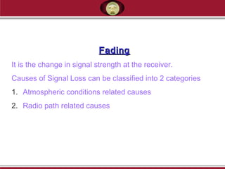 FadingFading
It is the change in signal strength at the receiver.
Causes of Signal Loss can be classified into 2 categories
1. Atmospheric conditions related causes
2. Radio path related causes
 