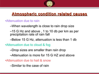 Atmospheric condition related causesAtmospheric condition related causes
•Attenuation due to rain
–When wavelength is close to rain drop size
–15 G Hz and above , 1 to 10 db per km as per
precipitation rate of rain fall
–Below 15 G Hz, attenuation is less than 1 db
•Attenuation due to cloud & fog
–Drop sizes are smaller than rain drop
–Attenuation is more for 15 G HZ and above
•Attenuation due to hail & snow
–Similar to the case of rain
 