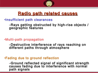 Radio path related causesRadio path related causes
•Insufficient path clearances
–Rays getting obstructed by high-rise objects /
geographic features
•Multi-path propagation
–Destructive interference of rays reaching on
different paths through atmosphere
•Fading due to ground reflection
–Ground reflected signal of significant strength
causes fading due to interference with normal
path signals
 