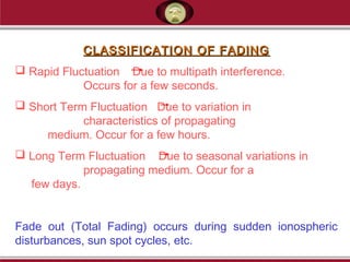 CLASSIFICATION OF FADINGCLASSIFICATION OF FADING
 Rapid Fluctuation Due to multipath interference.
Occurs for a few seconds.
 Short Term Fluctuation Due to variation in
characteristics of propagating
medium. Occur for a few hours.
 Long Term Fluctuation Due to seasonal variations in
propagating medium. Occur for a
few days.
Fade out (Total Fading) occurs during sudden ionospheric
disturbances, sun spot cycles, etc.
 