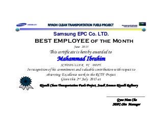 Samsung EPC Co. LTD.
BEST EMPLOYEE MBEST EMPLOYEE of the Month
June 2015
This certificate is hereby awarded to
Mahammad Ibrahim
SCHEDULLER FC DEPT.
In recognition of his commitment and valuable contribution with respect toIn ecognition of his commitment and valuable cont ibution with espect to
observing Excellence work in the RCTF Project
Given this 2nd July 2015 at
Riyadh Clean Transportation Fuels Project, Saudi Aramco Riyadh Refinery
Gyoo Nam Cho
R y C p u j , S u A R y R f y
SEPC-Site Manager
 