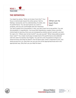 ROLE 1
TEACHER
What can he
learn from
this?
THE DEFINITION:
You begin by asking, "What can he learn from this?" Your
focus is instinctively toward the other person. Not his
feelings, necessarily, but his understanding, his skills, and
his performance. You see each person as a work in
progress, and you are comfortable with this messiness.
You don't expect him to be perfect; in fact, you don't want him to be perfect. You see
the possibility in imperfection. You know that imperfection creates choice, and that
choice leads to learning. Since you are energized by another person's growth, you look
for signs of it. "Where was he last month?" you ask yourself. "What measurable progress
have I seen?" You create novel ways to keep track of his performance and celebrate
with him when he reaches new heights. You ask him a lot of questions to figure out
what he knows and what he doesn't, how he learns best, what is important to him, and
what journey he is on. Only then can you join him at the appropriate level and in the
appropriate way. Only then can you help him learn.
STANDOUT
ASSESSMENT
RESULTS
Ahmed Bakry
TEACHEREQUALIZER
4
 