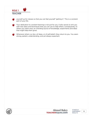 ROLE 1
TEACHER
yourself up for classes so that you can feel yourself "getting it." This is a constant
part of your life.
Your dedication to constant learning is not just for you. It also serves to arm you
with new ideas and techniques that you can use to help others. Consequently, to
others you seem wise, an unending source of knowledge, experiments and ideas
that might help them grow.
Whenever others run dry--of ideas, or of self-belief--they return to you. You seem
strong, patient, understanding, and yet always expectant.
STANDOUT
ASSESSMENT
RESULTS
Ahmed Bakry
TEACHEREQUALIZER
6
 