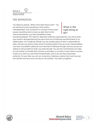 ROLE 2
EQUALIZER
What is the
right thing to
do?
THE DEFINITION:
You begin by asking, "What is the right thing to do?" You
are sensitive to how everything in the world is
interdependent, how movement in one part of the world
causes everything else to move as well. Alive to this
interconnectedness, you feel compelled to keep
everything aligned. This need for alignment might be organizational--you sense when
your world is disorganized and you get a kick out of restoring everything back to its
rightful place. Or it might be ethical--you are acutely aware of who is responsible for
what, and you are quick to take action if someone doesn't live up to her responsibilities.
You have no problem calling her out if she hasn't followed through, and you are just as
willing to call yourself out when you drop the ball. You see the commitments we make
to one another as threads that connect us and allow us to share in each other's success.
It pains you when you see these threads break, and so you are their passionate
protector. At your best, you are our conscience, helping us realize how much we owe
one another and how much we rely on one another. You hold us together.
STANDOUT
ASSESSMENT
RESULTS
Ahmed Bakry
TEACHEREQUALIZER
7
 