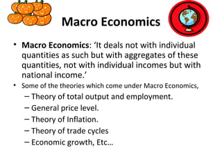 Macro Economics
• Macro Economics: ‘It deals not with individual
quantities as such but with aggregates of these
quantities, not with individual incomes but with
national income.’
• Some of the theories which come under Macro Economics,
– Theory of total output and employment.
– General price level.
– Theory of Inflation.
– Theory of trade cycles
– Economic growth, Etc…
 