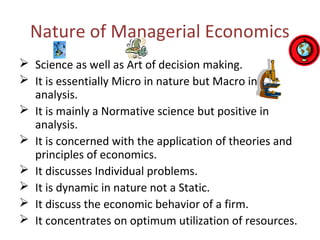 Nature of Managerial Economics
 Science as well as Art of decision making.
 It is essentially Micro in nature but Macro in
analysis.
 It is mainly a Normative science but positive in
analysis.
 It is concerned with the application of theories and
principles of economics.
 It discusses Individual problems.
 It is dynamic in nature not a Static.
 It discuss the economic behavior of a firm.
 It concentrates on optimum utilization of resources.
 