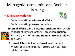 Managerial economics and Decision
Making
• Decision making:
– Decision making on internal affairs.
– Decision making on external affairs.
Internal affairs talk on internal environment which
consists of internal factors such as, Production,
Financial, Marketing and Human resource related
decisions.
External Affairs talk on external environment
which consists of external factors such as, PEST
related decisions.
 