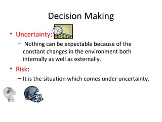 Decision Making
• Uncertainty:
– Nothing can be expectable because of the
constant changes in the environment both
internally as well as externally.
• Risk:
– It is the situation which comes under uncertainty.
 