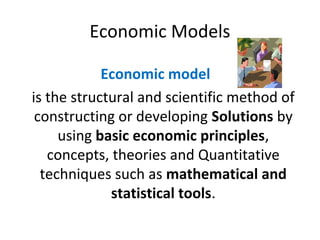 Economic Models
Economic model
is the structural and scientific method of
constructing or developing Solutions by
using basic economic principles,
concepts, theories and Quantitative
techniques such as mathematical and
statistical tools.
 