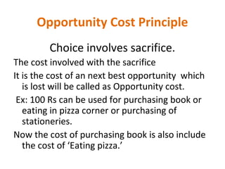 Opportunity Cost Principle
Choice involves sacrifice.
The cost involved with the sacrifice
It is the cost of an next best opportunity which
is lost will be called as Opportunity cost.
Ex: 100 Rs can be used for purchasing book or
eating in pizza corner or purchasing of
stationeries.
Now the cost of purchasing book is also include
the cost of ‘Eating pizza.’
 
