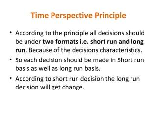 Time Perspective Principle
• According to the principle all decisions should
be under two formats i.e. short run and long
run, Because of the decisions characteristics.
• So each decision should be made in Short run
basis as well as long run basis.
• According to short run decision the long run
decision will get change.
 