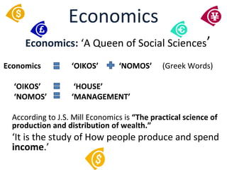 Economics
Economics: ‘A Queen of Social Sciences’
Economics ‘OIKOS’ ‘NOMOS’ (Greek Words)
‘OIKOS’ ‘HOUSE’
‘NOMOS’ ‘MANAGEMENT’
According to J.S. Mill Economics is “The practical science of
production and distribution of wealth.”
‘It is the study of How people produce and spend
income.’
 