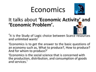 Economics
It talks about ‘Economic Activity’ and
‘Economic Problem’.
‘It is the Study of Logic choice between Scarce resources
and unlimited wants’
‘Economics is to get the answer to the basic questions of
an economy such as, What to produce?, How to produce?
And for whom to produce?’
‘Economics is the social science that is concerned with
the production, distribution, and consumption of goods
and services.’
 