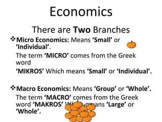Economics
There are Two Branches
Micro Economics: Means ‘Small’ or
‘Individual’.
The term ‘MICRO’ comes from the Greek
word
‘MIKROS’ Which means ‘Small’ or ‘Individual’.
Macro Economics: Means ‘Group’ or ‘Whole’.
The term ‘MACRO’ comes from the Greek
word ‘MAKROS’ Which means ‘Large’ or
‘Whole’.
 