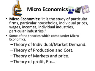 Micro Economics
• Micro Economics: ‘It is the study of particular
firms, particular households, individual prices,
wages, incomes, individual industries,
particular industries.”
• Some of the theories which come under Micro
Economics,
–Theory of Individual/Market Demand.
–Theory of Production and Cost.
–Theory of Markets and price.
–Theory of profit, Etc…
 