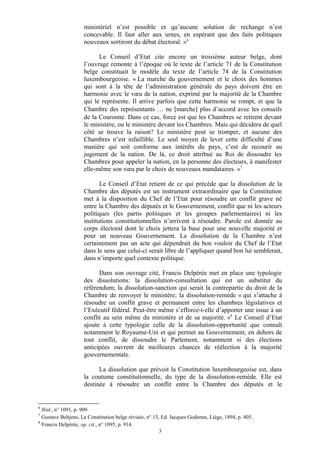 ministériel n’est possible et qu’aucune solution de rechange n’est
concevable. Il faut aller aux urnes, en espérant que des faits politiques
nouveaux sortiront du débat électoral. »6
Le Conseil d’Etat cite encore un troisième auteur belge, dont
l’ouvrage remonte à l’époque où le texte de l’article 71 de la Constitution
belge constituait le modèle du texte de l’article 74 de la Constitution
luxembourgeoise. « La marche du gouvernement et le choix des hommes
qui sont à la tête de l’administration générale du pays doivent être en
harmonie avec le vœu de la nation, exprimé par la majorité de la Chambre
qui le représente. Il arrive parfois que cette harmonie se rompt, et que la
Chambre des représentants … ne [marche] plus d’accord avec les conseils
de la Couronne. Dans ce cas, force est que les Chambres se retirent devant
le ministère, ou le ministère devant les Chambres. Mais qui décidera de quel
côté se trouve la raison? Le ministère peut se tromper, et aucune des
Chambres n’est infaillible. Le seul moyen de lever cette difficulté d’une
manière qui soit conforme aux intérêts du pays, c’est de recourir au
jugement de la nation. De là, ce droit attribué au Roi de dissoudre les
Chambres pour appeler la nation, en la personne des électeurs, à manifester
elle-même son vœu par le choix de nouveaux mandataires. »7
Le Conseil d’Etat retient de ce qui précède que la dissolution de la
Chambre des députés est un instrument extraordinaire que la Constitution
met à la disposition du Chef de l’Etat pour résoudre un conflit grave né
entre la Chambre des députés et le Gouvernement, conflit que ni les acteurs
politiques (les partis politiques et les groupes parlementaires) ni les
institutions constitutionnelles n’arrivent à résoudre. Parole est donnée au
corps électoral dont le choix jettera la base pour une nouvelle majorité et
pour un nouveau Gouvernement. La dissolution de la Chambre n’est
certainement pas un acte qui dépendrait du bon vouloir du Chef de l’Etat
dans le sens que celui-ci serait libre de l’appliquer quand bon lui semblerait,
dans n’importe quel contexte politique.
Dans son ouvrage cité, Francis Delpérée met en place une typologie
des dissolutions: la dissolution-consultation qui est un substitut du
référendum; la dissolution-sanction qui serait la contrepartie du droit de la
Chambre de renvoyer le ministère; la dissolution-remède « qui s’attache à
résoudre un conflit grave et permanent entre les chambres législatives et
l’Exécutif fédéral. Peut-être même s’efforce-t-elle d’apporter une issue à un
conflit au sein même du ministère et de sa majorité. »8
Le Conseil d’Etat
ajoute à cette typologie celle de la dissolution-opportunité que connaît
notamment le Royaume-Uni et qui permet au Gouvernement, en dehors de
tout conflit, de dissoudre le Parlement, notamment si des élections
anticipées ouvrent de meilleures chances de réélection à la majorité
gouvernementale.
La dissolution que prévoit la Constitution luxembourgeoise est, dans
la coutume constitutionnelle, du type de la dissolution-remède. Elle est
destinée à résoudre un conflit entre la Chambre des députés et le
6
Ibid., n° 1091, p. 909.
7
Gustave Beltjens, La Constitution belge révisée, n° 13, Ed. Jacques Godenne, Liège, 1894, p. 405.
8
Francis Delpérée, op. cit., n° 1095, p. 914.
3
 