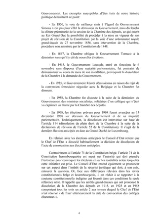 Gouvernement. Les exemples susceptibles d’être tirés de notre histoire
politique démontrent ce point:
- En 1856, le vote de méfiance émis à l’égard du Gouvernement
Simons n’eut pas pour effet la démission du Gouvernement, mais déclencha
la clôture prématurée de la session de la Chambre des députés, ce qui ouvrit
au Roi Grand-Duc la possibilité de procéder à la mise en vigueur de son
projet de révision de la Constitution par la voie d’une ordonnance royale
grand-ducale du 27 novembre 1856, sans intervention de la Chambre,
procédure non autorisée par la Constitution de 1848.
- En 1867, la Chambre obligea le Gouvernement Tornaco à la
démission sans qu’il y eût de nouvelles élections.
- En 1915, le Gouvernement Loutsch, entré en fonctions le 6
novembre sans disposer d’une majorité parlementaire, fut contraint de
démissionner au cours du mois de son installation, provoquant la dissolution
de la Chambre à la demande du Gouvernement.
- En 1925, le Gouvernement Reuter démissionna en raison du rejet de
la convention ferroviaire négociée avec la Belgique et la Chambre fut
dissoute.
- En 1958, la Chambre fut dissoute à la suite de la démission du
Gouvernement des ministres socialistes, solidaires d’un collègue qui s’était
vu exprimer un blâme par la Chambre des députés.
- En 1968, les élections prévues pour 1969 furent avancées au 15
décembre 1968 sur décision du Gouvernement et de sa majorité
parlementaire. Techniquement, la dissolution est intervenue sur base de
l’article 114 (dissolution de plein droit de la Chambre à la suite de la
déclaration de révision de l’article 52 de la Constitution). Il s’agit de la
dernière élection anticipée en date au Grand-Duché de Luxembourg.
En relation avec les élections anticipées le Conseil d’Etat retient que
le Chef de l’Etat a dissocié habituellement la décision de dissolution de
l’acte de convocation aux élections anticipées.
Contrairement à l’article 71 de la Constitution belge, l’article 74 de la
Constitution luxembourgeoise est muet sur l’autorité qui doit prendre
l’initiative pour convoquer les électeurs et sur les modalités selon lesquelles
cette initiative est prise. Le Conseil d’Etat entend également se prononcer
sur cet aspect dans l’intérêt de la sécurité juridique qui doit, à son avis,
entourer la question. Or, face aux différences relevées dans les textes
constitutionnels belge et luxembourgeois, il est réduit à se rapporter à la
coutume constitutionnelle indigène qui fournit dans ces conditions la seule
référence utile. Il rappelle que les arrêtés grand-ducaux qui ont prononcé la
dissolution de la Chambre des députés en 1915, en 1925 et en 1958
comportent tous les trois un article 2 aux termes duquel le Chef de l’Etat
s’est réservé « de fixer ultérieurement la date de convocation des collèges
électoraux ».
4
 