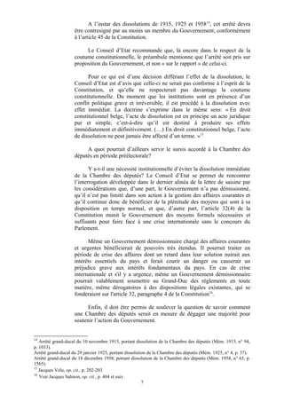 A l’instar des dissolutions de 1915, 1925 et 195814
, cet arrêté devra
être contresigné par au moins un membre du Gouvernement, conformément
à l’article 45 de la Constitution.
Le Conseil d’Etat recommande que, là encore dans le respect de la
coutume constitutionnelle, le préambule mentionne que l’arrêté soit pris sur
proposition du Gouvernement, et non « sur le rapport » de celui-ci.
Pour ce qui est d’une décision différant l’effet de la dissolution, le
Conseil d’Etat est d’avis que celle-ci ne serait pas conforme à l’esprit de la
Constitution, et qu’elle ne respecterait pas davantage la coutume
constitutionnelle. Du moment que les institutions sont en présence d’un
conflit politique grave et irréversible, il est procédé à la dissolution avec
effet immédiat. La doctrine s’exprime dans le même sens: « En droit
constitutionnel belge, l’acte de dissolution est en principe un acte juridique
pur et simple, c’est-à-dire qu’il est destiné à produire ses effets
immédiatement et définitivement. (…) En droit constitutionnel belge, l’acte
de dissolution ne peut jamais être affecté d’un terme. »15
A quoi pourrait d’ailleurs servir le sursis accordé à la Chambre des
députés en période préélectorale?
Y a-t-il une nécessité institutionnelle d’éviter la dissolution immédiate
de la Chambre des députés? Le Conseil d’Etat se permet de rencontrer
l’interrogation développée dans le dernier alinéa de la lettre de saisine par
les considérations que, d’une part, le Gouvernement n’a pas démissionné,
qu’il n’est pas limité dans son action à la gestion des affaires courantes et
qu’il continue donc de bénéficier de la plénitude des moyens qui sont à sa
disposition en temps normal, et que, d’autre part, l’article 32(4) de la
Constitution munit le Gouvernement des moyens formels nécessaires et
suffisants pour faire face à une crise internationale sans le concours du
Parlement.
Même un Gouvernement démissionnaire chargé des affaires courantes
et urgentes bénéficierait de pouvoirs très étendus. Il pourrait traiter en
période de crise des affaires dont un retard dans leur solution nuirait aux
intérêts essentiels du pays et ferait courir un danger ou causerait un
préjudice grave aux intérêts fondamentaux du pays. En cas de crise
internationale et s'il y a urgence, même un Gouvernement démissionnaire
pourrait valablement soumettre au Grand-Duc des règlements en toute
matière, même dérogatoires à des dispositions légales existantes, qui se
fonderaient sur l'article 32, paragraphe 4 de la Constitution16
.
Enfin, il doit être permis de soulever la question de savoir comment
une Chambre des députés serait en mesure de dégager une majorité pour
soutenir l’action du Gouvernement.
14
Arrêté grand-ducal du 10 novembre 1915, portant dissolution de la Chambre des députés (Mém. 1915, n° 94,
p. 1033).
Arrêté grand-ducal du 29 janvier 1925, portant dissolution de la Chambre des députés (Mém. 1925, n° 4, p. 37).
Arrêté grand-ducal du 18 décembre 1958, portant dissolution de la Chambre des députés (Mém. 1958, n° 65, p.
1565).
15
Jacques Velu, op. cit., p. 202-203.
16
Voir Jacques Salmon, op. cit., p. 404 et suiv.
7
 
