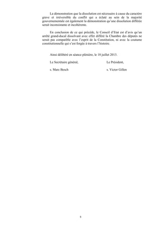 La démonstration que la dissolution est nécessaire à cause du caractère
grave et irréversible du conflit qui a éclaté au sein de la majorité
gouvernementale est également la démonstration qu’une dissolution différée
serait inconsistante et incohérente.
En conclusion de ce qui précède, le Conseil d’Etat est d’avis qu’un
arrêté grand-ducal dissolvant avec effet différé la Chambre des députés ne
serait pas compatible avec l’esprit de la Constitution, ni avec la coutume
constitutionnelle qui s’est forgée à travers l’histoire.
Ainsi délibéré en séance plénière, le 18 juillet 2013.
Le Secrétaire général, Le Président,
s. Marc Besch s. Victor Gillen
8
 