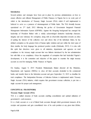 Page 1 of 13
Introduction
Several policies and strategies have been put in place by previous administrations on how to
ensure effective and efficient Management of Public Finances in Nigeria but to no avail, part of
which is the introduction of Treasury Single Account (TSA) which if well implemented is
believed to serve as a panacea of mismanagement of Public funds. The TSA formally became
operational on 2nd April, 2012 following the go-live of Government Integrated Financial
Management Information System (GIFMIS). Against the foregoing background has emerged the
leadership of President Buhari with a widely acknowledged distinctive leadership character,
integrity and zero tolerance for corruption, along with an observable disposition towards an ethos
of putting the interest of the collective over and above that of the individual. Infact, he has
defined corruption as the greatest form of human rights violation and just within the short span of
three months, his body language has produced positive results (Odekunle, 2015). It is also with
this spirit that directives were given to all ministries, departments and agencies on total
compliance to the treasury single account that was hitherto introduced by the last administration
but with little or no compliance. Given the magnitude of corruption that had bedeviled Nigeria’s
development, it is the contention and objective of this paper to examine the single treasury
account as a tool for managing Public Finances in Nigeria.
On Sunday, August 9, 2015 President Muhammadu Buhari directed all the Ministries,
Departments and Agencies (MDAs) to close all their accounts domiciled in the commercial
banks and transfer them to the federation account and gave September 15, 2015 as deadline for
total compliance. The Independent Revenue e-Collection Scheme is implemented under Treasury
Single Account (TSA) initiative, which requires that government revenue collection, is put into a
single account for proper cash management.
CONCEPTUAL FRAMEWORK
Treasury Single Account (TSA)
TSA is a unified structure of bank accounts enabling consolidation and optimal utilization of
government’s cash resources.
It is a bank account or a set of linked bank accounts through which government transacts all its
receipts and payments and gets consolidated view of its cash position at any given time (Kifasi,
 