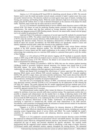 Int J Artif Intell ISSN: 2252-8938 
Federated deep learning intrusion detection system on software defined-network … (Heba Dhirar)
3111
Ajaeiya et al. [12] introduced RF based IDS for identifying network threats in SDN. The network
features used to train the model and predict network attacks consisted of tuple-5, packet count, byte count,
and packet interarrival time. The detection method was tested against many types of attacks, including brute
forcing, port scanning, and flooding attacks. While the results indicated a high level of accuracy in detecting
attacks using the RF method, there is a lack of detailed information on the selection of the dataset for attack
traffic. Therefore, these results may be solely relevant to non-IoT traffic.
Ye et al. [13] introduced a distributed denial of service (DDoS) attack detection system in SDN that
utilized SVM. The feature set used for predicting flooding attacks consisted of the 6-tuple network flow
characteristics. The authors state that they achieved an average detection accuracy rate of 95.24% in
detecting user datagram protocol (UDP) flooding attacks. However, the attack traffic created with the hping3
tool is not suitable for generating IoT traffic.
Latah and Toker [14] conducted a comparison of several supervised ML methods for anomaly-based
intrusion detection in SDNs. The authors stated that the decision tree algorithm obtained a higher accuracy
of 99.7% when the network security laboratory (NSL)-KDD dataset characteristics were utilized as input for
comparing ML detection models. However, the distinctive characteristics of SDN for detecting anomalies
should be taken into account. Nevertheless, the NSL-KDD dataset was specifically created to assess and
identify traditional network traffic, rather than focusing on the capabilities of SDN.
Boppana et al. [16] conducted a comparison of ML algorithms using various feature selection
methods in the SDN anomaly detection module. The NSL-KDD dataset was utilized to assess the
effectiveness of various feature and ML model combinations in the context of SDN. However, the authors
acknowledge that conducting tests on a real-time SDN testbed is a potential future goal to verify the validity
of their findings.
Hadem et al. [21] utilized an SVM and selective logging with IP traceback to accurately identify
attacks in SDN using an IDS which also helped conserve memory resources. The NSL-KDD dataset utilized
yielded a detection accuracy of 87.74%. However, the dataset is not sourced from non-IoT networks, and
there is still potential for enhancing accuracy.
Alzahrani and Alenazi [22] presented a NIDS for SDNs that uses the extreme gradient boosting
(XGBoost) model to accurately categorize network intrusions. Five features were chosen from 41 in the
NSL-KDD dataset. The given findings indicate a classification accuracy of 95.5% for XGBoost.
Additionally, the authors emphasize that their approach may be used for SDN.
Mohsin and Hamad [24] investigated the effectiveness of various supervised ML algorithms for
detecting DDoS attacks across different SDN network topologies. They applied RF, k-nearest neighbors
(KNN), NB, and LR to single, linear, and multi-controller architectures. Their results showed that while RF
and KNN achieved strong detection performance, NB and LR suffered from low accuracy and a high rate of
false predictions, limiting their suitability for practical deployment.
Jose and Jose [27] investigated the efficacy of DNN, convolutional neural networks (CNN), and
long short-term memory networks (LSTM) in IoT environments for the deployment of IDS utilizing the
CIC-IDS 2017 dataset. The results indicated that DL models outperformed previous methods used in IoT-
based IDS. Specifically, LSTM and CNN achieved accuracies of 97.67% and 98.61%, respectively, while the
overall DL approach reached 94.61% accuracy.
The aforementioned studies together either imitate the behavior of conventional network traffic or
employ the attributes of previous network traffic data to perform testing. The experiments confirm that it is
possible to integrate such enhancements into the module that is in charge of detecting attacks in the SDN
controller. However, IoT network traffic should be considered, as it is produced through the utilization of IoT
devices inside the SDN framework, or by combining the flow of IoT traffic with conventional network traffic
to evaluate the detection effectiveness of ML models. Furthermore, the performance of detecting or
classifying in supervised or unsupervised ML models still needs enhancement in the SDN network.
Nevertheless, some researchers investigated further the utilization of neural network models for the detection
and categorization of network attacks in SDN such as:
Chaganti et al [29] an LSTM-based architecture for intrusion detection in SDN-enabled IoT
networks. Their model effectively identified and classified various network attacks, including port scanning,
operating system fingerprinting, denial of service (DoS), and DDoS. The results highlight the model’s
suitability for capturing temporal patterns and enhancing detection accuracy in complex SDN-IoT
environments.
Elsayed et al. [31] conducted a secured automatic two-level intrusion detection system (SATIDS)
that employed an enhanced LSTM network and utilized ToN-IoT and InSDN datasets. The author stated that
the proposed system effectively distinguished between malicious and harmless network traffic, accurately
categorized the type of attack, and precisely identified the specific sub-attack. The research results
demonstrated that the suggested system surpasses others in identifying a wide range of attacks. However,
LSTM-based models need substantial memory capacity throughout the training process. The substantial
 