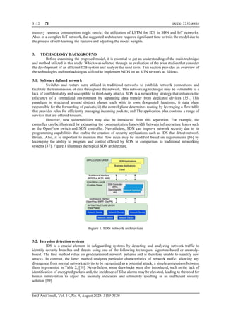  ISSN: 2252-8938
Int J Artif Intell, Vol. 14, No. 4, August 2025: 3109-3120
3112
memory resource consumption might restrict the utilization of LSTM for IDS in SDN and IoT networks.
Also, in a complex IoT network, the suggested architecture requires significant time to train the model due to
the process of self-learning the features and adjusting the model weights.
3. TECHNOLOGY BACKGROUND
Before examining the proposed model, it is essential to get an understanding of the main technique
and method utilized in this study. Which was selected through an evaluation of the prior studies that consider
the development of an efficient IDS system and analyze the used tools. This section provides an overview of
the technologies and methodologies utilized to implement NIDS on an SDN network as follows.
3.1. Software defined network
Switches and routers were utilized in traditional networks to establish network connections and
facilitate the transmission of data throughout the network. This networking technique may be vulnerable to a
lack of confidentiality and susceptible to third-party attacks. SDN is a networking strategy that enhances the
efficiency of a centralized environment by separating data transfer from dedicated devices [35]. This
paradigm is structured around distinct planes, each with its own designated functions, i) data plane
responsible for the forwarding of packets; ii) the control plane determines routing by leveraging a flow table
that provides rules for efficiently managing incoming packets; and The application plan contains a range of
services that are offered to users.
However, new vulnerabilities may also be introduced from this separation. For example, the
controller can be illustrated by exhausting the communication bandwidth between infrastructure layers such
as the OpenFlow switch and SDN controller. Nevertheless, SDN can improve network security due to its
programming capabilities that enable the creation of security applications such as IDS that detect network
threats. Also, it is important to mention that flow rules may be modified based on requirements [36] by
leveraging the ability to program and control offered by SDN in comparison to traditional networking
systems [37]. Figure 1 illustrates the typical SDN architecture.
Figure 1. SDN network architecture
3.2. Intrusion detection systems
IDS is a crucial element in safeguarding systems by detecting and analyzing network traffic to
identify security breaches and threats using one of the following techniques: signature-based or anomaly-
based. The first method relies on predetermined network patterns and is therefore unable to identify new
attacks. In contrast, the latter method analyzes particular characteristics of network traffic, allowing any
divergence from normal network activity to be recognized as a potential attack; a simple comparison between
them is presented in Table 2, [38]. Nevertheless, some drawbacks were also introduced, such as the lack of
identification of encrypted packets and, the incidence of false alarms may be elevated, leading to the need for
human intervention to adjust the anomaly indicators and ultimately resulting in an inefficient security
solution [39].
 