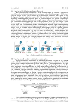 Int J Artif Intell ISSN: 2252-8938 
Federated deep learning intrusion detection system on software defined-network … (Heba Dhirar)
3115
4.1. Deploying an SDN infrastructure for an IoT network
One of the significant vulnerabilities is the SDN network when the controller is exploited by
overwhelming the communication capacity with excessive and undesired traffic, leading to a DDoS attack.
However, network security can be enhanced by its programming capabilities, which allow for the
development of security applications such as IDS that can identify network threats. Our suggested
architecture comprises numerous objectives, which are i) a multi-controller SDN network was established
utilizing Zookeeper and Redis. ZooKeeper will promptly organize and coordinate the change of controller
role, whereas a backup copy from the flow table will be stored in Redis storage. This setup serves as a robust
framework to prevent network failure. If the master controller becomes inactive, the other controller retrieves
the flow entries from Redis storage and smoothly continues network operations, Figure 4 demonstrates the
multi-controller implementation steps; ii) ingress and egress policies were employed to manage and control
network traffic; iii) all packets received by the controller will be initially sent to the IDS server to predict
whether the traffic received is an attack or normal traffic. However, by flooding the controller, the IDS server
will also be flooded. To prevent this, DoS and DDoS attacks are mitigated once a threshold is reached; and
iv) the slave controller is utilized to efficiently manage the huge amount of data received on the master
controller by enabling Pushback police. Mininet WiFi used to construct a tree topology illustrated in Figure 4
consists of four domains. Each domain is composed of two hosts, an access point, three stations, and three
wireless sensors. IoT devices may experience communication resource limits that prevent them from
interacting with a central base station due to the limitations in communication resources.
Figure 4. ZooKeeper and Redis coordination system
4.2. Deploying anomaly-based network intrusion detection system
Initially, the coordinator server uploads the global model presented in Table 4, to the IPFS network
which is utilized to enhance secure model aggregation, ensuring that only authorized clients involved in the
training process can access and download the global model based on a specific hash identifier. IPFS is a
decentralized framework involving protocols, packages, and composable specifically designed to handle,
direct, and transmit content-addressed data. The system is both resource-efficient and reliably converges to
centralized FL frameworks with a drop of less than 1% [41]. The model consists of four dense layers with
256, 128, 64, and 32 neurons, respectively in addition to the input and output layers. Each layer is followed
by a batch normalization layer and a dropout rate of 0.5. The reason for adding these layers is to improve the
performance and generalization of the network. The batch normalization stabilizes the learning process by
normalizing the activations of the preceding layer. The dropout layer is utilized to mitigate overfitting in the
model by enhancing its ability to generalize to new data and increasing its overall resilience. The rectified
linear unit (ReLU) activation function was used in all the Dense layers due to its simplicity, efficiency, and
ability to address the vanishing gradient problem. SoftMax activation function was used in the output layer
for multi-class classification tasks to generate a probability distribution across different classes.
Table 4. DL training model
Algorithm Layers Neuron
DNN 4 Dense, in addition to input and output layer 256, 128, 64, 32
4 Batch Normalization layer
4 Dropout layer
Activation function ReLU, SoftMax
Loss function Categorical cross-entropy
Optimizer Adam
Batch-size 256
Table 5 illustrates the classification report of detecting each attack type after training the model. All
of the metrics demonstrate a superior degree of effectiveness in all types of traffic, with a notable exception
 
