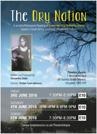 A scratch/Rehearsed Reading of a new spiritual Romantic drama
based in South Africa, exploring religion and culture.
Written and Produced By
Samantha Dube
Director: Tristan Fynn-Aiduenu
3RD JUNE 2016
FRIDAY
7:30PM-8:30PM £10
4TH JUNE 2016
SATURDAY
3PM-4PM & 8PM-9PM
5TH JUNE 2016
SUNDAY
7:30PM-8:30PM
www.ticketsource.co.uk/TheatreUtopia
Theatre Utopia,
1 Matthews Yard
off Surrey Street Market,
Croydon, CR0 1FF
£10
£10
 