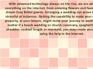 With advanced technology always on the rise, we are abl
everything on the internet, from ordering flowers and favo
dream Easy Bridal gowns. Arranging a wedding can prove b
stressful at instances. Getting the capability to make your e
property, at your leisure, might make your journey to wedlo
matter if a beach wedding or church ceremony, spaghetti
shoulder, cocktail length or mermaid, you may create your
using the help in the Internet.
 
