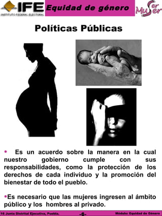 Equidad de género
Módulo: Equidad de Género16 Junta Distrital Ejecutiva, Puebla. -6-
• Es un acuerdo sobre la manera en la cual
nuestro gobierno cumple con sus
responsabilidades, como la protección de los
derechos de cada individuo y la promoción del
bienestar de todo el pueblo.
•Es necesario que las mujeres ingresen al ámbito
público y los hombres al privado.
Políticas Públicas
 