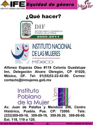 Equidad de género
Módulo: Equidad de Género16 Junta Distrital Ejecutiva, Puebla. -7-
¿Qué hacer?
Alfonso Esparza Oteo #119 Colonia Guadalupe
Inn, Delegación Alvaro Obregón, CP 01020,
México, DF. Tel: 01(55)53-22-42-00. Correo:
contacto@inmujeres.gob.mx
Av. Juan de Palafox y Mendoza 206, Centro
Histórico, Puebla. Pue. CP: 72000. Tels:
(222)309-09-18, 309-09-19, 309.09.20, 309-09-00.
Ext. 118, 119 o 120.
 