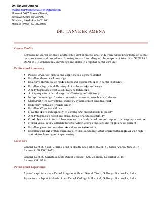 DR. TANVEER AMENA
Career Profile
Enthusiastic, career-oriented and talented dental professional with tremendous knowledge of dental
care processes and procedures. Looking forward to taking up the responsibilities of a GENERAL
DENTIST to enhance my knowledge and skills in a reputed dental care unit.
Professional Summary
 Possess 2 years of professional experience as a general dentist
 Excellent theoretical knowledge
 Extensive knowledge of medical tools and equipments used in dental treatments
 Excellent diagnostic skills using clinical knowledge and x-rays
 Ability to provide effective oral hygiene techniques
 Ability to perform dental surgeries effectively and efficiently
 In depth knowledge of various preventive measures on teeth related disease
 Skilled with the conventional and rotary system of root canal treatment
 Extremely motivated towards career
 Excellent Cognitive abilities
 Have the desire and capability of learning new procedures/skills quickly
 Ability to practice honest and ethical behavior and accountability
 Good physical abilities and have stamina to provide dental care and respond to emergency situations
 Normal visual acuity sufficient for observation of oral conditions and for patient assessment
 Excellent presentation and technical documentation skills
 Excellent oral and written communication skills and a motivated, organized team player with high
aptitude for learning and implementing
Licensure
General Dentist, Saudi Commission for Health Specialties (SCFHS), Saudi Arabia, June 2016
License #16KD0024622
General Dentist, Karnataka State Dental Council (KSDC), India, December 2015
License #34197A
Professional Experience
2 years’ experience as a Dental Surgeon at Shieh Dental Clinic, Gulbarga, Karnataka, India.
1-year internship at Al-Badar Rural Dental College & Hospital, Gulbarga, Karnataka, India.
Dr. Tanveer Amena
mailto: tanveeramena7344@gmail.com
House # 5647, Hamza Street,
Ferdaws Court, K.F.U.P.M,
Dhahran, Saudi Arabia-31261
Mobile: (+966)-571823066
 