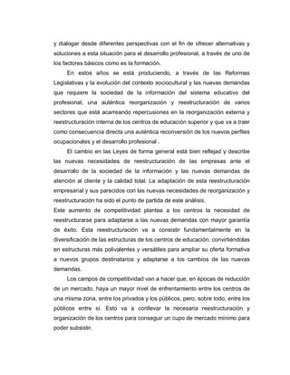 y dialogar desde diferentes perspectivas con el fin de ofrecer alternativas y
soluciones a esta situación para el desarrollo profesional, a través de uno de
los factores básicos como es la formación.
En estos años se está produciendo, a través de las Reformas
Legislativas y la evolución del contexto sociocultural y las nuevas demandas
que requiere la sociedad de la información del sistema educativo del
profesional, una auténtica reorganización y reestructuración de varios
sectores que está acarreando repercusiones en la reorganización externa y
reestructuración interna de los centros de educación superior y que va a traer
como consecuencia directa una auténtica reconversión de los nuevos perfiles
ocupacionales y el desarrollo profesional .
El cambio en las Leyes de forma general está bien reflejad y describe
las nuevas necesidades de reestructuración de las empresas ante el
desarrollo de la sociedad de la información y las nuevas demandas de
atención al cliente y la calidad total. La adaptación de esta reestructuración
empresarial y sus parecidos con las nuevas necesidades de reorganización y
reestructuración ha sido el punto de partida de este análisis.
Este aumento de competitividad plantea a los centros la necesidad de
reestructurarse para adaptarse a las nuevas demandas con mayor garantía
de éxito. Esta reestructuración va a consistir fundamentalmente en la
diversificación de las estructuras de los centros de educación, convirtiéndolas
en estructuras más polivalentes y versátiles para ampliar su oferta formativa
a nuevos grupos destinatarios y adaptarse a los cambios de las nuevas
demandas.
Los campos de competitividad van a hacer que, en épocas de reducción
de un mercado, haya un mayor nivel de enfrentamiento entre los centros de
una misma zona, entre los privados y los públicos, pero, sobre todo, entre los
públicos entre sí. Esto va a conllevar la necesaria reestructuración y
organización de los centros para conseguir un cupo de mercado mínimo para
poder subsistir.
 