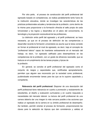 Por otra parte, el proceso de construcción del perfil profesional del
egresado basado en competencias, se realiza paralelamente tanto fuera de
la institución educativa, donde se investigan las características de las
prácticas profesionales actuales y tendencias de la profesión, como dentro de
la misma para proporcionar a la formación ofrecida el sello propio de cada
Universidad y los logros y desarrollos en el plano del conocimiento, la
tecnología y la proyección sociocultural de las profesiones.
La distinción entre perfil del egresado y el perfil profesional, se hace
necesaria, ya que en el proceso de definición de las competencias a
desarrollar durante la formación universitaria se asume que la tarea consiste
en formar al profesional al nivel de egresado, es decir, bajo el concepto de
³profesional básico´ capaz de insertarse exitosamente en el mercado del
trabajo, es decir, ³un egresado calificado para desempeñarse en las
competencias de la profesión, con un grado de eficiencia razonable, que se
traduce en el cumplimiento de las tareas propias y típicas de
la profesión.
En general, se concibe al perfil profesional del egresado como el
conjunto de rasgos y capacidades que, certificadas apropiadamente,
permiten que alguien sea reconocido por la sociedad como profesional,
pudiéndosele encomendar tareas para las que se le supone capacitado y
competente.
Relevancia del perfil profesional: Disponer de una descripción del
perfil profesional tiene relevancia en cuanto a promoción y reclutamiento de
estudiantes, al diseño y evaluación curriculares y en cuanto respuesta a
necesidades del mercado laboral. La lectura del perfil profesional de una
carrera debería dar una imagen lo más cercana posible a las acciones que
realiza un egresado de la carrera en su ámbito profesional de desempeño.
Así también, permitir orientar el proceso de formación, proporcionando las
claves para la selección de tópicos que den consistencia y validez al
 