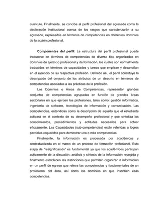 currículo. Finalmente, se concibe al perfil profesional del egresado como la
declaración institucional acerca de los rasgos que caracterizarán a su
egresado, expresados en términos de competencias en diferentes dominios
de la acción profesional.
Componentes del perfil: La estructura del perfil profesional puede
traducirse en términos de competencias de diverso tipo organizadas en
dominios de ejercicio profesional y de formación, los cuales son normalmente
traducidos en términos de capacidades y tareas que emplean y desarrollan
en el ejercicio de su respectiva profesión. Definido así, el perfil constituye la
descripción del conjunto de los atributos de un descrito en términos de
competencias asociadas a las prácticas de la profesión.
Los Dominios o Áreas de Competencias, representan grandes
conjuntos de competencias agrupadas en función de grandes áreas
sectoriales en que ejercen las profesiones, tales como: gestión informática,
ingeniería de software, tecnologías de información y comunicación. Las
competencias, entendidas como la descripción de aquello que el estudiante
activará en el contexto de su desempeño profesional y que sintetiza los
conocimientos, procedimientos y actitudes necesarios para actuar
eficazmente. Las Capacidades (sub-competencias) están referidas a logros
parciales requeridos para demostrar una o más competencias.
Finalmente, la información es procesada por académicos y
contextualizada en el marco de un proceso de formación profesional. Esta
etapa de ³resignificación´ es fundamental ya que los académicos participan
activamente de la discusión, análisis y síntesis de la información recogida y
finalmente establecen las distinciones que permiten organizar la información
en un perfil de egreso que releva las competencias y fundamentales de un
profesional del área, así como los dominios en que inscriben esas
competencias.
 