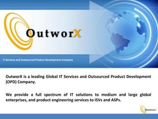 Corporate IT Services and Outsourced Product Development Company Copyright © 2008
OutworX is a leading Global IT Services and Outsourced Product Development
(OPD) Company.
We provide a full spectrum of IT solutions to medium and large global
enterprises, and product engineering services to ISVs and ASPs.
IT Services and Outsourced Product Development Company
 