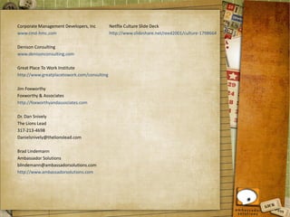 Corporate Management Developers, Inc
www.cmd-hmc.com
Denison Consulting
www.denisonconsulting.com
Great Place To Work Institute
http://www.greatplacetowork.com/consulting
Jim Foxworthy
Foxworthy & Associates
http://foxworthyandassociates.com
Dr. Dan Snively
The Lions Lead
317-213-4698
Danielsnively@thelionslead.com
Brad Lindemann
Ambassador Solutions
blindemann@ambassadorsolutions.com
http://www.ambassadorsolutions.com
Netflix Culture Slide Deck
http://www.slideshare.net/reed2001/culture-1798664
 