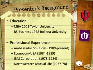 • Education
– MBA 2008 Taylor University
– BS Business 1978 Indiana University
• Professional Experience
– Ambassador Solutions (1989-present)
– Econocom-USA (1984-1989)
– IBM Corporation (1978-1984)
– Northwestern Mutual Life (1977-78)
 
