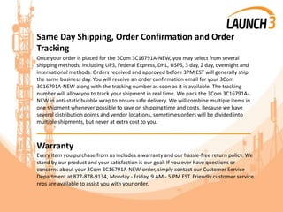 Same Day Shipping, Order Confirmation and Order
Tracking
Once your order is placed for the 3Com 3C16791A-NEW, you may select from several
shipping methods, including UPS, Federal Express, DHL, USPS, 3 day, 2 day, overnight and
international methods. Orders received and approved before 3PM EST will generally ship
the same business day. You will receive an order confirmation email for your 3Com
3C16791A-NEW along with the tracking number as soon as it is available. The tracking
number will allow you to track your shipment in real time. We pack the 3Com 3C16791A-
NEW in anti-static bubble wrap to ensure safe delivery. We will combine multiple items in
one shipment whenever possible to save on shipping time and costs. Because we have
several distribution points and vendor locations, sometimes orders will be divided into
multiple shipments, but never at extra cost to you.
_______________________________________
Warranty
Every item you purchase from us includes a warranty and our hassle-free return policy. We
stand by our product and your satisfaction is our goal. If you ever have questions or
concerns about your 3Com 3C16791A-NEW order, simply contact our Customer Service
Department at 877-878-9134, Monday - Friday, 9 AM - 5 PM EST. Friendly customer service
reps are available to assist you with your order.
 