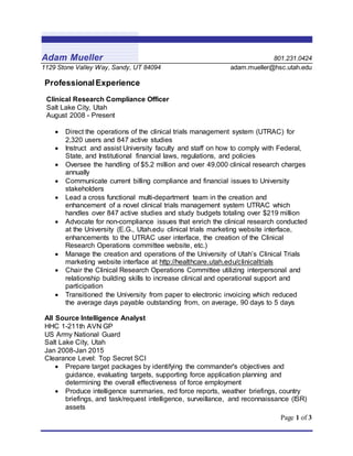 Page 1 of 3
Adam Mueller 801.231.0424
1129 Stone Valley Way, Sandy, UT 84094 adam.mueller@hsc.utah.edu
ProfessionalExperience
Clinical Research Compliance Officer
Salt Lake City, Utah
August 2008 - Present
 Direct the operations of the clinical trials management system (UTRAC) for
2,320 users and 847 active studies
 Instruct and assist University faculty and staff on how to comply with Federal,
State, and Institutional financial laws, regulations, and policies
 Oversee the handling of $5.2 million and over 49,000 clinical research charges
annually
 Communicate current billing compliance and financial issues to University
stakeholders
 Lead a cross functional multi-department team in the creation and
enhancement of a novel clinical trials management system UTRAC which
handles over 847 active studies and study budgets totaling over $219 million
 Advocate for non-compliance issues that enrich the clinical research conducted
at the University (E.G., Utah.edu clinical trials marketing website interface,
enhancements to the UTRAC user interface, the creation of the Clinical
Research Operations committee website, etc.)
 Manage the creation and operations of the University of Utah’s Clinical Trials
marketing website interface at http://healthcare.utah.edu/clinicaltrials
 Chair the Clinical Research Operations Committee utilizing interpersonal and
relationship building skills to increase clinical and operational support and
participation
 Transitioned the University from paper to electronic invoicing which reduced
the average days payable outstanding from, on average, 90 days to 5 days
All Source Intelligence Analyst
HHC 1-211th AVN GP
US Army National Guard
Salt Lake City, Utah
Jan 2008-Jan 2015
Clearance Level: Top Secret SCI
 Prepare target packages by identifying the commander's objectives and
guidance, evaluating targets, supporting force application planning and
determining the overall effectiveness of force employment
 Produce intelligence summaries, red force reports, weather briefings, country
briefings, and task/request intelligence, surveillance, and reconnaissance (ISR)
assets
 