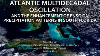 ATLANTIC MULTIDECADAL
OSCILLATION
ANDTHE ENHANCEMENT OF ENSO ON
PRECIPITATION PATTERNS IN SOUTH FLORIDA
Alannah Irwin
Mississippi State University Department of Geosciences
Applied Meteorology Program
June 21, 2016
 