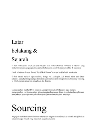 Latar
belakang &
Sejarah
M-Mix adalah suatu INOVASI dan SOLUSI akan suatu kebutuhan “Spesifik & Khusus” yang
timbul bersamaan dengan pesatnya pertumbuhan dunia konstruksi dan arsitektur di Indonesia.
Untuk kebutuhan dengan format “Spesifik & Khusus” tersebut M-Mix hadir untuk anda
M-Mix adalah Bayu P. Djokosoetono, Yongki W. Alamsyah, Ari Rhama Sandi dan rekan-
rekannya yang bersinergi dengan komitmen dan latar disiplin ilmu profesional masing - masing.
M-Mix bergerak secara inovatif, efisien dan dinamis.
Memanfaatkan Sumber Daya Manusia yang profesional di bidangnya agar mampu
menyelaraskan visi dengan alam. Mengutamakan keamanan dalam bekerja dan kesejahteraan
para pekerja agar dapat menyelesaikan pekerjaan anda tepat pada waktunya.
Sourcing
Pengujian dilakukan di laboraturium independen dengan selalu melakukan koreksi dan perbaikan
untuk mencapai produk yang maksimal, unggul dan prima.
 