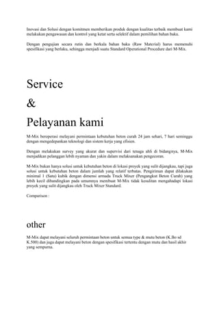 Inovasi dan Solusi dengan komitmen memberikan produk dengan kualitas terbaik membuat kami
melakukan pengawasan dan kontrol yang ketat serta selektif dalam pemilihan bahan baku.
Dengan pengujian secara rutin dan berkala bahan baku (Raw Material) harus memenuhi
spesifikasi yang berlaku, sehingga menjadi suatu Standard Operational Procedure dari M-Mix.
Service
&
Pelayanan kami
M-Mix beroperasi melayani permintaan kebutuhan beton curah 24 jam sehari, 7 hari seminggu
dengan mengedepankan teknologi dan sistem kerja yang efisien.
Dengan melakukan survey yang akurat dan supervisi dari tenaga ahli di bidangnya, M-Mix
menjadikan pelanggan lebih nyaman dan yakin dalam melaksanakan pengecoran.
M-Mix bukan hanya solusi untuk kebutuhan beton di lokasi proyek yang sulit dijangkau, tapi juga
solusi untuk kebutuhan beton dalam jumlah yang relatif terbatas. Pengiriman dapat dilakukan
minimal 1 (Satu) kubik dengan dimensi armada Truck Mixer (Pengangkut Beton Curah) yang
lebih kecil dibandingkan pada umumnya membuat M-Mix tidak kesulitan mengahadapi lokasi
proyek yang sulit dijangkau oleh Truck Mixer Standard.
Comparison :
other
M-Mix dapat melayani seluruh permintaan beton untuk semua type & mutu beton (K.Bo sd
K.500) dan juga dapat melayani beton dengan spesifikasi tertentu dengan mutu dan hasil akhir
yang sempurna.
 