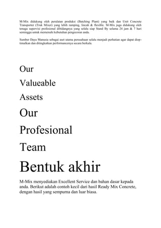 M-Mix didukung oleh peralatan produksi (Batching Plant) yang baik dan Unit Concrete
Transporter (Truk Mixer) yang lebih ramping, lincah & flexible. M-Mix juga didukung oleh
tenaga supervisi profesional dibidangnya yang selalu siap Stand By selama 24 jam & 7 hari
seminggu untuk memenuhi kebutuhan pengecoran anda.
Sumber Daya Manusia sebagai aset utama perusahaan selalu menjadi perhatian agar dapat diop-
timalkan dan ditingkatkan performancenya secara berkala.
Our
Valueable
Assets
Our
Profesional
Team
Bentuk akhir
M-Mix menyediakan Excellent Service dan bahan dasar kepada
anda. Berikut adalah contoh kecil dari hasil Ready Mix Concrete,
dengan hasil yang sempurna dan luar biasa.
 
