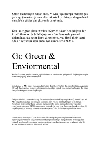 Selain membangun rumah anda, M-Mix juga mampu membangun
gedung, jembatan, jalanan dan infrastruktur lainnya dengan hasil
yang lebih efisien dan ekonomis untuk anda.
Kami menghadirkan Excellent Service dalam bentuk jasa dan
kredibilitas kerja, M-Mix juga memberikan anda garansi
dalam kualitas beton kami yang sempurna. Hasil akhir kami
adalah kepuasan dari anda, konsumen setia M-Mix.
Go Green &
Enviormental
Selain Excellent Service, M-Mix juga menawarkan bahan dasar yang ramah lingkungan dengan
etika bekerja yang bersih dan higenis.
Untuk anda M-Mix hanya menggunakan bahan dasar Low-Carbon dan menghindari penggunaan
Fly Ash dalam proses kerjanya sehingga menghasilkan produk yang ramah lingkungan dan tidak
menyebabkan pencemaran lingkungan.
Dengan standard Healthy Working Environment (Kesehatan Lingkungan Kerja), Proses kerja M-
Mix sangat menghargai kepentingan keamanan para pekerja dan lingkungan disekitarnya.
Kesehatan fisik Sumber Daya Manusia menjadi modal utama kami dalam menyelesaikan
pekerjaan tepat waktu, M-Mix mempunyai sistem kerja yang ketat dalam menjaga kebersihan di
lingkungan kerja sehingga tidak menyebabkan polusi yang berbahaya bagi mahluk hidup.
Dalam proses akhirnya M-Mix selalu menyelesaikan pekerjaan dengan membuat Saluran
Pembuangan Permanen yang mampu membuang limbah tanpa mengotori atau meninggalkan
bekas di areal proyek, agar dapat menjaga serta melestarikan tanaman dan pepohonan hijau di
sekitar tanpa mencemarkan lingkungan sekitar.
 