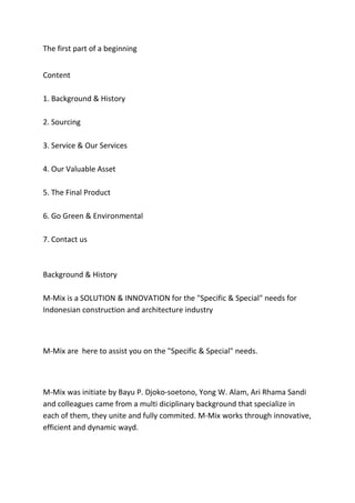 The first part of a beginning
Content
1. Background & History
2. Sourcing
3. Service & Our Services
4. Our Valuable Asset
5. The Final Product
6. Go Green & Environmental
7. Contact us
Background & History
M-Mix is a SOLUTION & INNOVATION for the "Specific & Special" needs for
Indonesian construction and architecture industry
M-Mix are here to assist you on the "Specific & Special" needs.
M-Mix was initiate by Bayu P. Djoko-soetono, Yong W. Alam, Ari Rhama Sandi
and colleagues came from a multi diciplinary background that specialize in
each of them, they unite and fully commited. M-Mix works through innovative,
efficient and dynamic wayd.
 