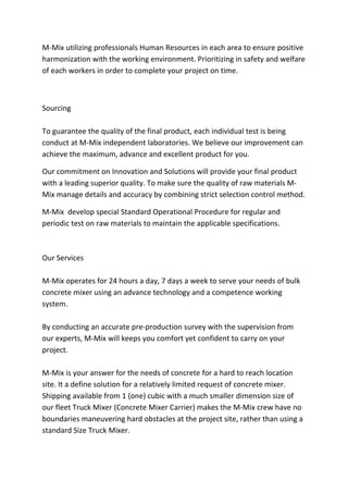 M-Mix utilizing professionals Human Resources in each area to ensure positive
harmonization with the working environment. Prioritizing in safety and welfare
of each workers in order to complete your project on time.
Sourcing
To guarantee the quality of the final product, each individual test is being
conduct at M-Mix independent laboratories. We believe our improvement can
achieve the maximum, advance and excellent product for you.
Our commitment on Innovation and Solutions will provide your final product
with a leading superior quality. To make sure the quality of raw materials M-
Mix manage details and accuracy by combining strict selection control method.
M-Mix develop special Standard Operational Procedure for regular and
periodic test on raw materials to maintain the applicable specifications.
Our Services
M-Mix operates for 24 hours a day, 7 days a week to serve your needs of bulk
concrete mixer using an advance technology and a competence working
system.
By conducting an accurate pre-production survey with the supervision from
our experts, M-Mix will keeps you comfort yet confident to carry on your
project.
M-Mix is your answer for the needs of concrete for a hard to reach location
site. It a define solution for a relatively limited request of concrete mixer.
Shipping available from 1 (one) cubic with a much smaller dimension size of
our fleet Truck Mixer (Concrete Mixer Carrier) makes the M-Mix crew have no
boundaries maneuvering hard obstacles at the project site, rather than using a
standard Size Truck Mixer.
 