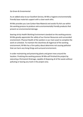 Go Green & Enviormental
As an added value to our Excellent Service, M-Mix a hygiene environmentally
friendly base materials support with a clean work ethic.
M-Mix provides you Low-Carbon Raw Material and avoids Fly Ash use within
the working process to produce extra environmentally friendly products that
prevent an environmental damage.
bearing stricly Health Working Environment standard on the working process
M-Mix greatly appreciate the safety of our Human Resources and surrounded
environment. Physical Health of the workers is our main asset to complete the
work on schedule. To maintain the cleanliness & hygenical of the working
environment, M-Mix has a firm policy about determine not causing pollution
that can harm any living things and surround environment.
In order maintaining and preserving plants and green trees around the
location. Finalizing the working process M-Mix will finished the project by
executing a Permanent Drainage, capable of disposing all of the waste without
polluting or leaving any mark in the project area.
 