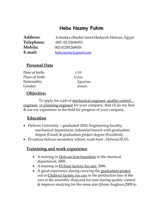 Heba Nazmy Fahim
Address: 4 elsekka elhadid street;Hadayek Helwan, Egypt
Telephone: 002- 02-23696953
Mobile: 002-01281268038
E-mail: heba.nazmy@gmail.com
Personal Data
Date of birth: 110
Place of birth: Cairo.
Nationality: Egyptian.
Gender: female.
Objective:
To apply for a job of mechanical engineer, quality control
engineer, or planning engineer for your company, that i'll do my best
& use my experience in the field for progress of your company.
Education
• Helwan University – graduated 2010, Engineering faculity,
mechanical department, industrial branch with graduation
degree (Good) & graduation project degree (Excellent).
• El-zahraa helwan secondary school, wadi hoof , Helwan,92.4%.
Trainining and work experience
• A training in Helwan Iron foundries in the chemical
department, 2005.
• A training in El-Nasr factory for cars, 2006.
• A good experience during carrying the graduation project
out in Ghabour factory for cars in the production line of the
cars at the assembly shop,and for sure during quality control
& improve studying for the same aim ((from Aughust,2009 to
 